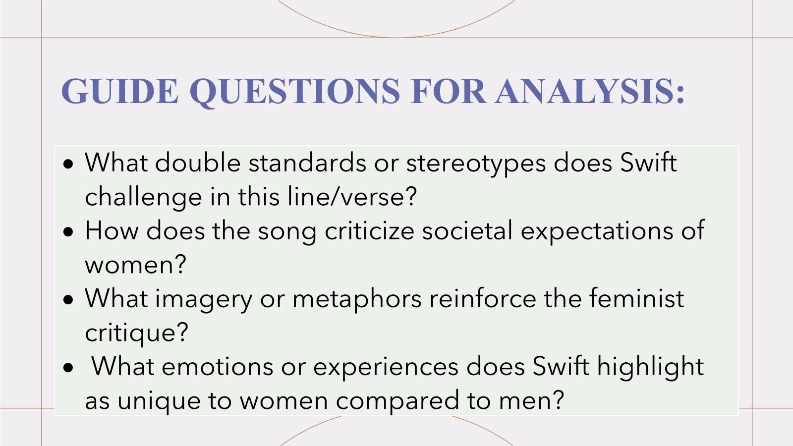 GUIDE QUESTIONS FOR ANALYSIS: 
What double standards or stereotypes does Swift 
challenge in this line/verse? 
How does the song criticize societal expectations of 
women? 
What imagery or metaphors reinforce the feminist 
critique? 
What emotions or experiences does Swift highlight 
as unique to women compared to men?