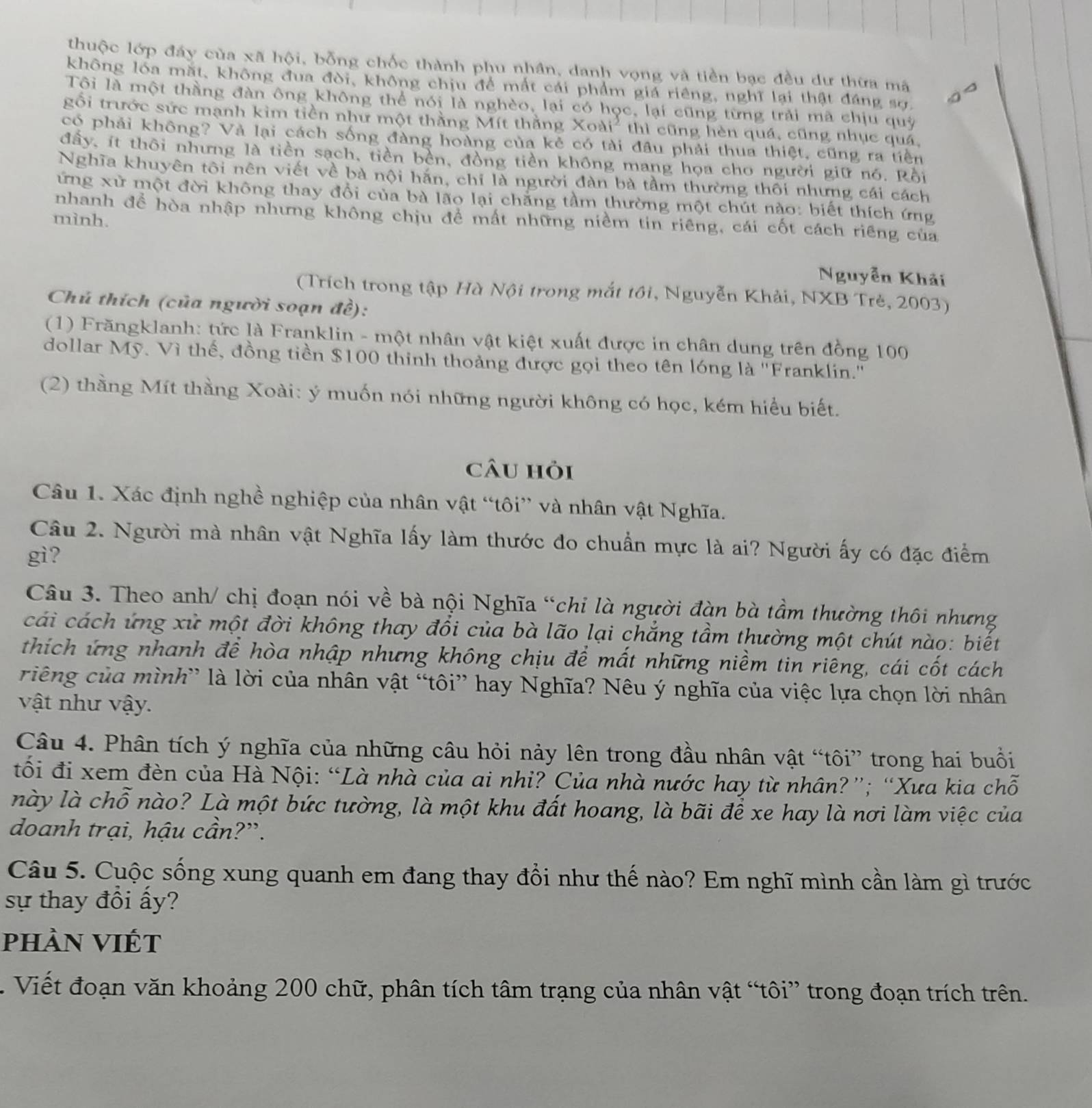 thuộc lớp đây của xã hội, bỗng chốc thành phu nhân, danh vọng và tiền bạc đều dư thừa mã
không lóa mặt, không đua đòi, không chịu để mất cái phẩm giá riêng, nghĩ lại thật đáng sợ.
Tôi là một thầng đàn ông không thể nói là nghèo, lại có học, lại cũng từng trải mã chịu quỹ
gối trước sức mạnh kim tiền như một thằng Mít thằng Xoài² thì cũng hèn quá, cũng nhục quá,
có phải không? Và lại cách sống đàng hoàng của kẻ có tài đầu phải thua thiệt, cũng ra tiền
đấy, ít thôi nhưng là tiền sạch, tiền bèn, đồng tiền không mang họa cho người giữ nó. Rồi
Nghĩa khuyên tôi nên viết về bà nội hắn, chỉ là người đàn bà tầm thường thôi nhưng cái cách
ứng xử một đời không thay đổi của bà lão lại chăng tầm thường một chút nào: biết thích ứng
nhanh để hòa nhập nhưng không chịu đề mất những niềm tin riêng, cái cốt cách riêng của
mình.
Nguyễn Khải
(Trích trong tập Hà Nội trong mắt tôi, Nguyễn Khải, NXB Trẻ, 2003)
Chú thích (của người soạn đề):
(1) Frăngklanh: tức là Franklin - một nhân vật kiệt xuất được in chân dung trên đồng 100
dollar Mỹ. Vì thế, đồng tiền $100 thinh thoảng được gọi theo tên lóng là ''Franklin.''
(2) thằng Mít thầng Xoài: ý muốn nói những người không có học, kém hiểu biết.
câu hỏi
Câu 1. Xác định nghề nghiệp của nhân vật “tôi” và nhân vật Nghĩa.
Câu 2. Người mà nhân vật Nghĩa lấy làm thước đo chuẩn mực là ai? Người ấy có đặc điểm
gì?
Câu 3. Theo anh/ chị đoạn nói về bà nội Nghĩa “chi là người đàn bà tầm thường thôi nhưng
cái cách ứng xử một đời không thay đổi của bà lão lại chẳng tầm thường một chút nào: biết
thích ứng nhanh để hòa nhập nhưng không chịu để mất những niềm tin riêng, cái cốt cách
riếng của mình” là lời của nhân vật “tôi” hay Nghĩa? Nêu ý nghĩa của việc lựa chọn lời nhân
vật như vậy.
Câu 4. Phân tích ý nghĩa của những câu hỏi này lên trong đầu nhân vật “tôi” trong hai buổi
tối đi xem đèn của Hà Nội: “Là nhà của ai nhỉ? Của nhà nước hay từ nhân?”; “Xưa kia chỗ
này là chỗ nào? Là một bức tường, là một khu đất hoang, là bãi để xe hay là nơi làm việc của
doanh trại, hậu cần?”.
Câu 5. Cuộc sống xung quanh em đang thay đổi như thế nào? Em nghĩ mình cần làm gì trước
sự thay đồi ấy?
phần VIÉt
. Viết đoạn văn khoảng 200 chữ, phân tích tâm trạng của nhân vật “tôi” trong đoạn trích trên.