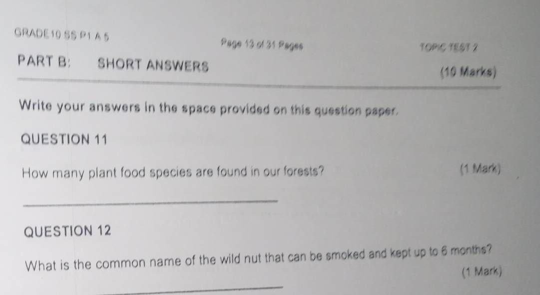 GRADE10 SS P1 A 5 Page 13 of 31 Pages 
TOPIC TEST 2 
PART B: SHORT ANSWERS 
(10 Marks) 
_ 
Write your answers in the space provided on this question paper. 
QUESTION 11 
How many plant food species are found in our forests? (1 Mark) 
_ 
QUESTION 12 
What is the common name of the wild nut that can be smoked and kept up to 6 months? 
(1 Mark) 
_ 
_ 
_