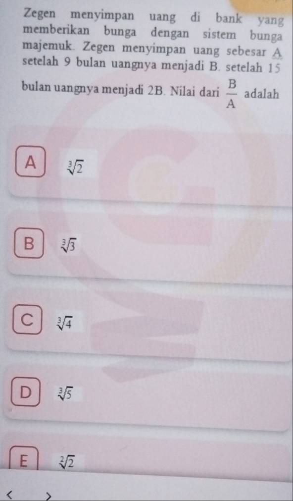 Zegen menyimpan uang di bank yang
memberikan bunga dengan sistem bunga
majemuk. Zegen menyimpan uang sebesar A
setelah 9 bulan uangnya menjadi B. setelah 15
bulan uangnya menjadi 2B. Nilai dari  B/A  adalah
A sqrt[3](2)
B sqrt[3](3)
C sqrt[3](4)
D sqrt[3](5)
E sqrt[2](2) <