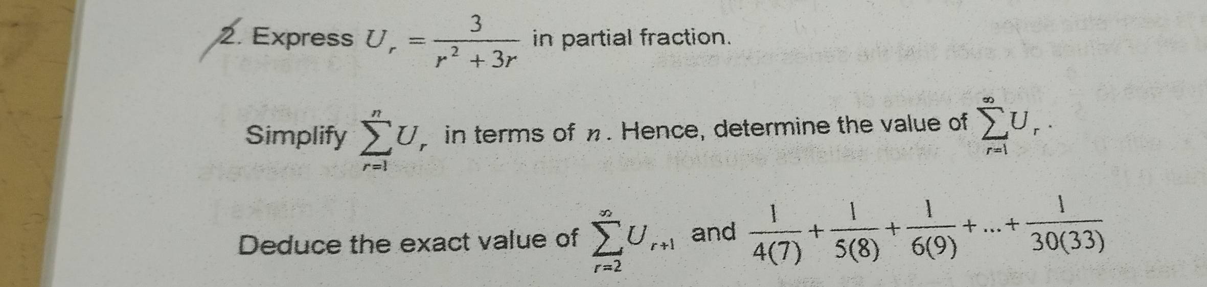 Express U_r= 3/r^2+3r  in partial fraction. 
Simplify sumlimits _(r=1)^nU, in terms of %. Hence, determine the value of sumlimits _(r=1)^(∈fty)U_r. 
Deduce the exact value of sumlimits _(r=2)^(∈fty)U_r+1 and  1/4(7) + 1/5(8) + 1/6(9) +...+ 1/30(33) 