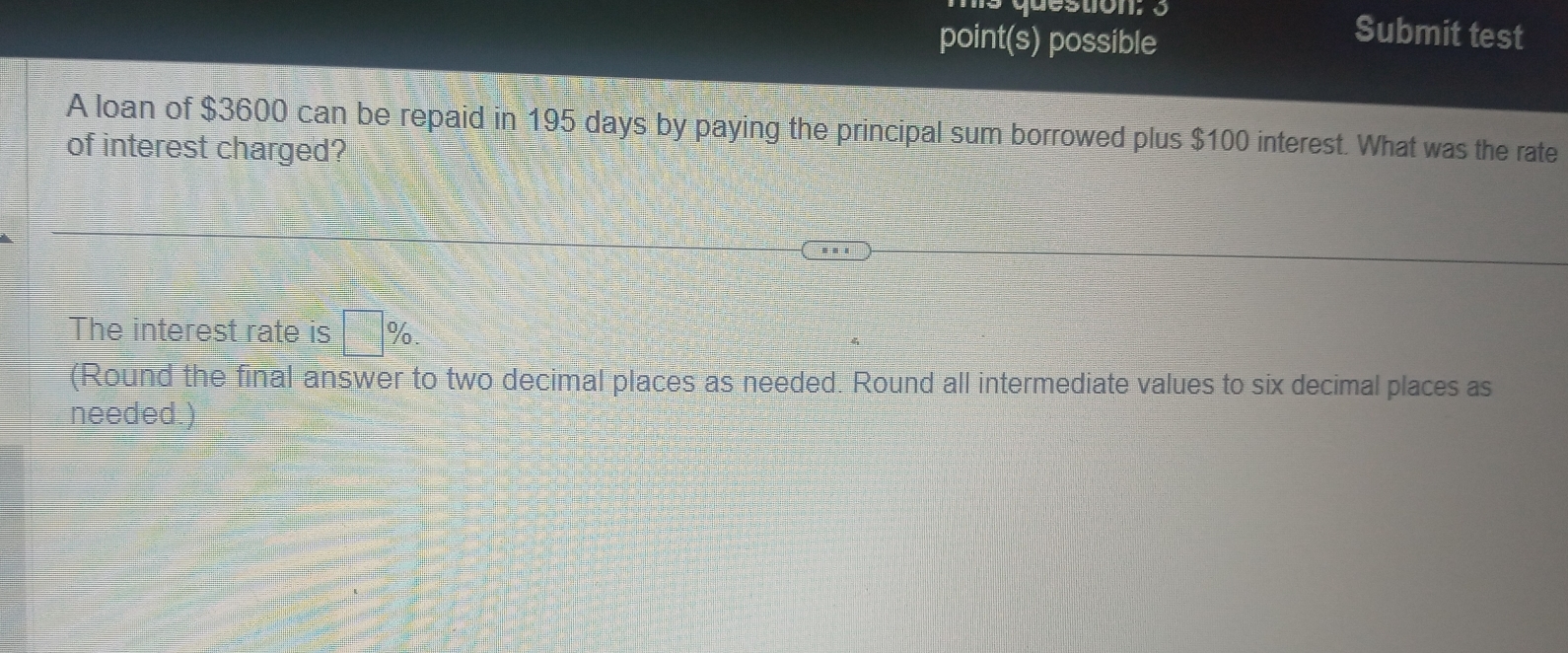 as question; 3 Submit test 
point(s) possible 
A loan of $3600 can be repaid in 195 days by paying the principal sum borrowed plus $100 interest. What was the rate 
of interest charged? 
The interest rate is □ %
(Round the final answer to two decimal places as needed. Round all intermediate values to six decimal places as 
needed.)