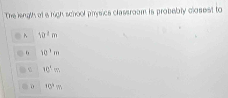 The length of a high school physics classroom is probably closest to
A 10^2m
10^(-1)m
0 10^1m
D 10^4m