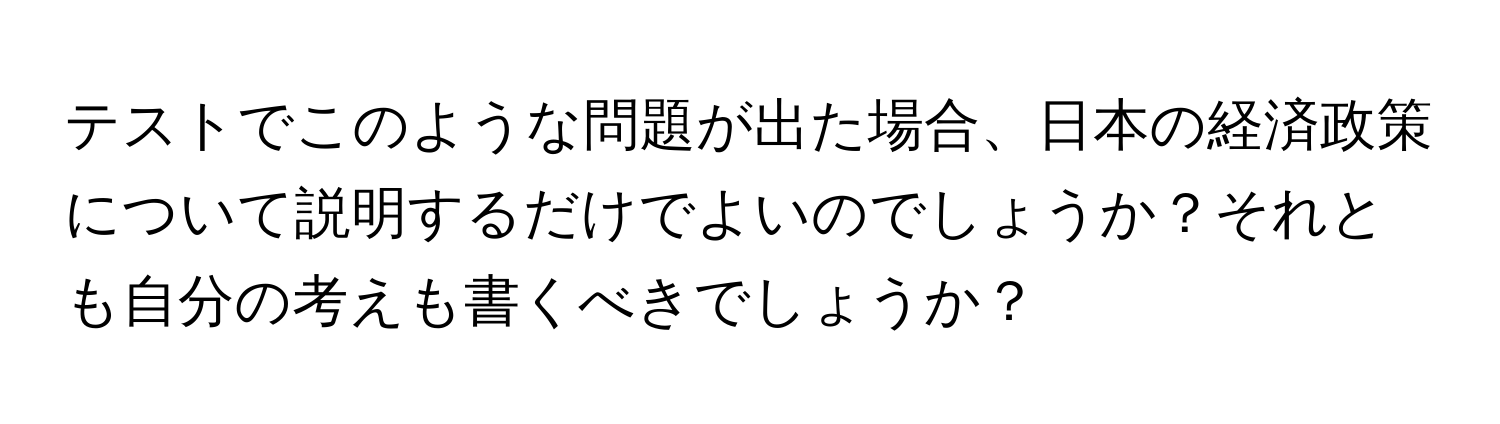 テストでこのような問題が出た場合、日本の経済政策について説明するだけでよいのでしょうか？それとも自分の考えも書くべきでしょうか？