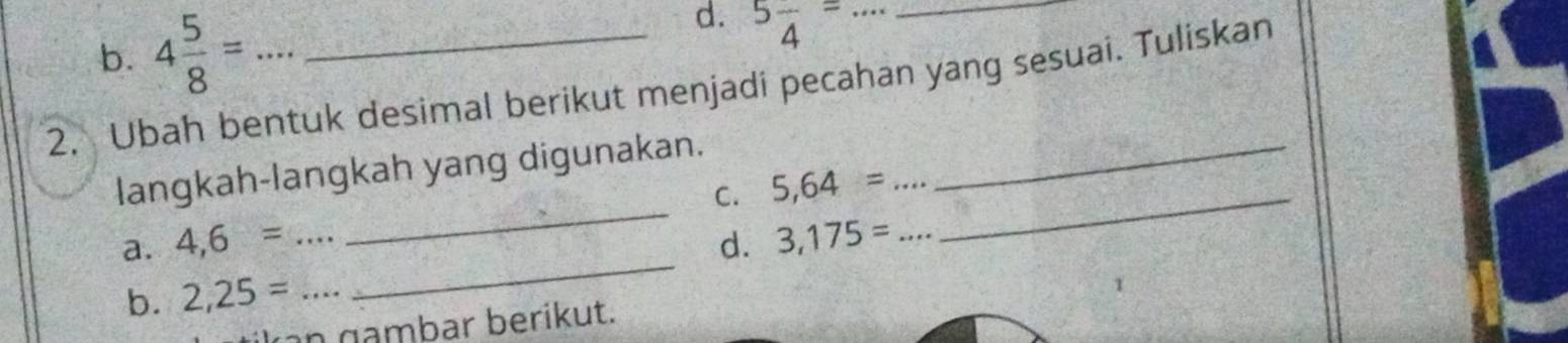 4 5/8 = 5frac 4= _ 
2. Ubah bentuk desimal berikut menjadi pecahan yang sesuai. Tuliskan 
_ 
langkah-langkah yang digunakan._ 
C. 5,64= _ 
a. 4,6= _d. 3,175= _ 
b. 2,25= _ 
_ 
n gambar berikut.