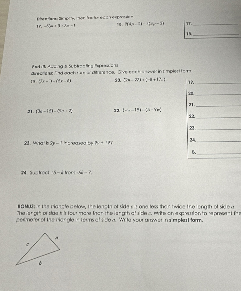 Directions: Simplify, then factor each expression. 
18. 
17. -5(m+1)+7m-1 9(4p-2)-4(3p-2) 17._ 
18._ 
Part III: Adding & Subtracting Expressions 
Directions: Find each sum or difference. Give each answer in simplest form. 
19. (7x+1)+(5x-6) 20. (2n-27)+(-8+17n) 19._ 
20._ 
21. (3a-15)-(9a+2) 22. (-w-19)-(5-9w) 21._ 
22._ 
23._ 
24._ 
23. What is 2y-1 increased by 9y+19
B._ 
24. Subtract 15-k from -6k-7. 
BONUS: In the triangle below, the length of side c is one less than twice the length of side a. 
The length of side b is four more than the length of side c. Write an expression to represent the 
perimeter of the triangle in terms of side a. Write your answer in simplest form.