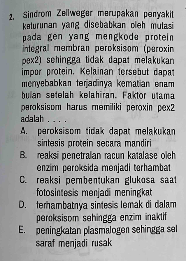 Sindrom Zellweger merupakan penyakit
keturunan yang disebabkan oleh mutasi
pada gen yang mengkode protein
integral membran peroksisom (peroxin
pex2) sehingga tidak dapat melakukan
impor protein. Kelainan tersebut dapat
menyebabkan terjadinya kematian enam
bulan setelah kelahiran. Faktor utama
peroksisom harus memiliki peroxin pex2
adalah . . . .
A. peroksisom tidak dapat melakukan
sintesis protein secara mandiri
B. reaksi penetralan racun katalase oleh
enzim peroksida menjadi terhambat
C. reaksi pembentukan glukosa saat
fotosintesis menjadi meningkat
D. terhambatnya sintesis lemak di dalam
peroksisom sehingga enzim inaktif
E. peningkatan plasmalogen sehingga sel
saraf menjadi rusak