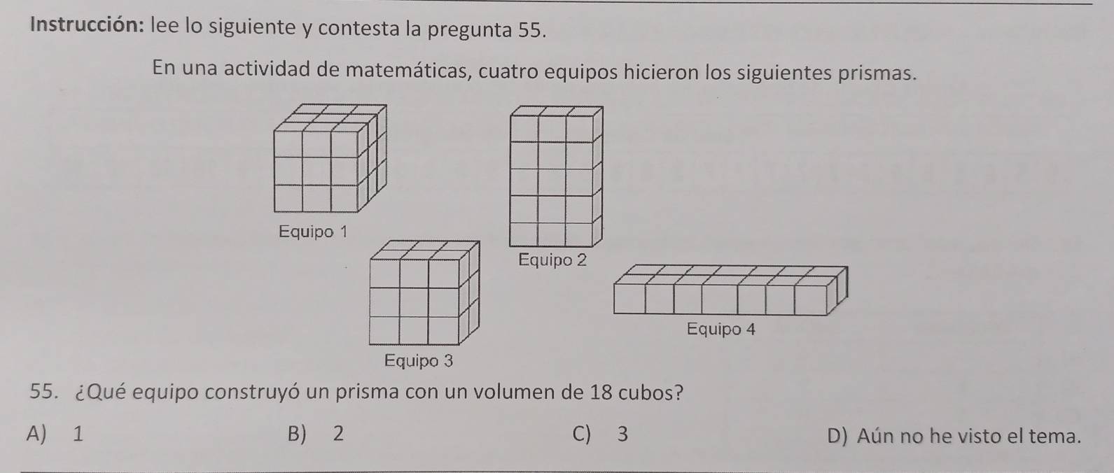 Instrucción: lee lo siguiente y contesta la pregunta 55.
En una actividad de matemáticas, cuatro equipos hicieron los siguientes prismas.
55. ¿Qué equipo construyó un prisma con un volumen de 18 cubos?
A) 1 B) 2 C) 3 D) Aún no he visto el tema.