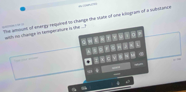 4% COMPLETED 
The amount of energy required to change the state of one kilogram of a substance 
QUESTION 2 OF 22 
with no change in temperature is the ...? 
Q W E R T Y U 1 P 
A S D F G H J K L 
Type your antwer 
Z × C B N M 
space return 0) / 700 
123