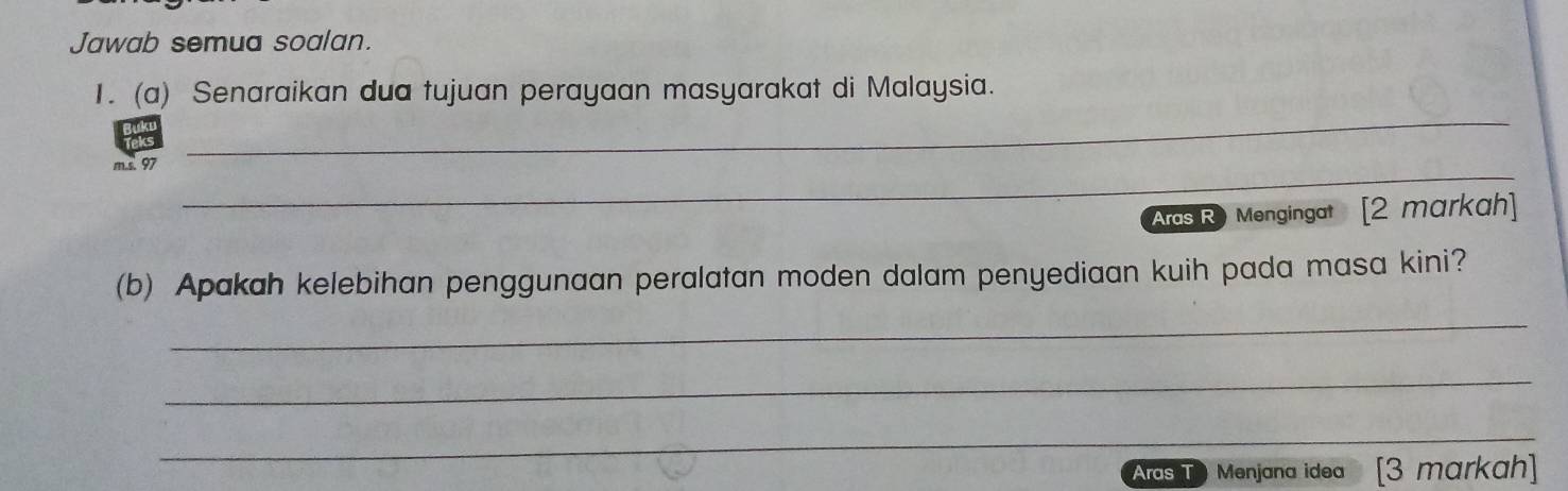 Jawab semua soalan. 
_ 
1. (a) Senaraikan dua tujuan perayaan masyarakat di Malaysia. 
_ 
m.s. 97
Aras R) Mengingat [2 markah] 
(b) Apakah kelebihan penggunaan peralatan moden dalam penyediaan kuih pada masa kini? 
_ 
_ 
_ 
Aras T Menjana idea [3 markah]