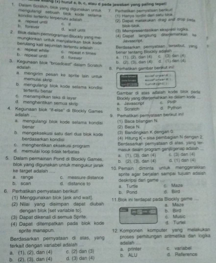 us sllang (x) huruf a, b, c, stau d pada jawaban yang paling tepetl
1. Dalam Scratch, blok yang digunakan untuk   7. Perhatikan pernyatsan berikut!
mengulangi sebuah blok kode selama (1) Hanya terdin dari satu blok.
kondisi tertentu terpenuhi adalah ....
(2) Dapat melakukan drag and drop pasa
a. repeat until C. if
blok-blok
b. forever d. wait until
(3) Mampresentasikan eksprési logika.
2. Blok dalam pemrograman Blockly yang me-
(4) Dapat langsung diterjemahkan ke
mungkinkan untuk menjalarikan blok kode
Javascript
berulang kali sejumlah tertentu adalah Berdasarkan pernyataan tersebut, yan 8
a repeat while c. repeat n times benar tentang Blockly adalah
b. repeat until d forever a. (1), (2), dan (4) C. (3) dan (4)
b. (2), (3), dan (4) d. (1) dan (4)
3. Kegunaan blok ''broadcast'' dalam Scratch
adalah 8. Perhatikan gambar berikut ini
a. mengirim pesan ke sprite lain untuk
memulai skrip    novel crward()
moveforward 
turnRigh5[j
b. mengulangi blok kode selama kondisi
tertentu benar
Gambar di atas adalah kode blok pada
c. menampilkan teks di layar Blockly yang diterjemahkan ke dalam kode_
d. menghentikan semua skrip a. Javascript c. PHP
4. Kegunaan blok ''if-else'' di Blockly Games b. Scratch d. Python
adalah _9. Perhatikan pernyataan berikut in
a. mengulangi blok kode selama kondisi (1) Baca bilangan N.
benar (2) Baca N.
b. mengeksekusi satu dari dua blok kode (3) Bandingkan K derigan 0.
berdasarkan kondisi (4) Hitung K = sisa pembagian N dergan 2
c. menghentikan eksekusi program Berdasarkan pernyataan di atas, yang ter.
d. memulal loop tidak terbatas masuk dalam program ganjligenap adalah
a. (1), (3), dan (4) c. (3) dan (4)
5. Dalam permainan Pond di Blockly Games, b. (2), (3), dan (4) d. (1) dan (4)
blok yang digunakan untuk mengukur jarak
ke target adalah _10. Pemain diminta untuk menggerakikan
sprite agar berjalan sampai tujuan adalah 
a range c. measure distance deskripsi dari game
b. scan d. distance to
a Turtle c. Maze
6. Perhatikan pernyataan berikut! b. Pond d. Bird
(1) Menggunakan blok [ask and wait]. 11.Blok ini terdapat pada Blockly game_
(2) Nilai yang disimpan dapat diubah a. Maze
dengan blok [set variable to]. b. Bird
(3) Dapat dikenali di semua Sprite. c. Music
(4) Dapat ditempatkan pada blok kode d. Turtel
sprite manapun. 12. Komponen komputer yang melakukan
Berdasarkan pernyataan di atas, yang proses perhitungan aritmetika dan logika
terkait dengan variabel adalah .
adalah_
a. (1), (2), dan (4) c. (2) dan (3) a. printer c. variabel
b. (2), (3), dan (4) d. (3) dan (4) b. ALU
d. Reference