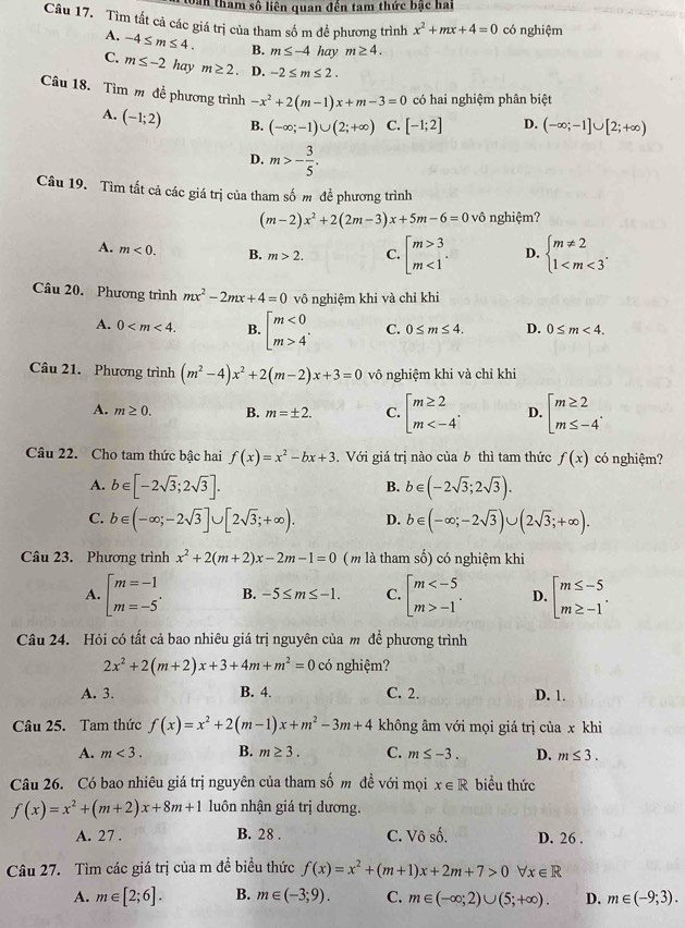 Dân tham số liên quan đến tam thức bậc hai
Câu 17. Tìm tất cả các giá trị của tham sốm để phương trình x^2+mx+4=0 có nghiệm
A. -4≤ m≤ 4. B. m≤ -4 hay m≥ 4.
C. m≤ -2 hay m≥ 2 D. -2≤ m≤ 2.
Câu 18. Tìm m đề phương trình -x^2+2(m-1)x+m-3=0 có hai nghiệm phân biệt
A. (-1;2) B. (-∈fty ;-1)∪ (2;+∈fty ) C. [-1;2] D. (-∈fty ;-1]∪ [2;+∈fty )
D. m>- 3/5 .
Câu 19. Tìm tắt cả các giá trị của tham số m đề phương trình
(m-2)x^2+2(2m-3)x+5m-6=0vhat 0 nghiệm?
A. m<0. B. m>2. C. beginbmatrix m>3 m<1endarray. . D. beginarrayl m!= 2 1
Câu 20. Phương trình mx^2-2mx+4=0 vô nghiệm khi và chỉ khi
A. 0 B. beginbmatrix m<0 m>4^(·)endarray. C. 0≤ m≤ 4. D. 0≤ m<4.
Câu 21. Phương trình (m^2-4)x^2+2(m-2)x+3=0 vô nghiệm khi và chỉ khi
A. m≥ 0. B. m=± 2. C. beginbmatrix m≥ 2 m D. beginarrayl m≥ 2 m≤ -4endarray. .
Câu 22. Cho tam thức bậc hai f(x)=x^2-bx+3. Với giá trị nào của b thì tam thức f(x) có nghiệm?
A. b∈ [-2sqrt(3);2sqrt(3)]. b∈ (-2sqrt(3);2sqrt(3)).
B.
C. b∈ (-∈fty ;-2sqrt(3)]∪ [2sqrt(3);+∈fty ). D. b∈ (-∈fty ;-2sqrt(3))∪ (2sqrt(3);+∈fty ).
Câu 23. Phương trình x^2+2(m+2)x-2m-1=0 (m là tham số) có nghiệm khi
A. beginbmatrix m=-1 m=-5endarray. . B. -5≤ m≤ -1. C. beginarrayl m -1endarray. . D. beginarrayl m≤ -5 m≥ -1endarray. .
Câu 24. Hỏi có tất cả bao nhiêu giá trị nguyên của m để phương trình
2x^2+2(m+2)x+3+4m+m^2=0c nghiệm?
A. 3. B. 4. C. 2. D. 1.
Câu 25. Tam thức f(x)=x^2+2(m-1)x+m^2-3m+4 không âm với mọi giá trị của x khi
A. m<3. B. m≥ 3. C. m≤ -3. D. m≤ 3.
Câu 26. Có bao nhiêu giá trị nguyên của tham số m đề với mọi x∈ R biểu thức
f(x)=x^2+(m+2)x+8m+1 luôn nhận giá trị dương.
A. 27 . B. 28 . C. Vô A D. 26 .
Câu 27. Tìm các giá trị của m đề biểu thức f(x)=x^2+(m+1)x+2m+7>0forall x∈ R
A. m∈ [2;6]. B. m∈ (-3;9). C. m∈ (-∈fty ;2)∪ (5;+∈fty ). D. m∈ (-9;3).