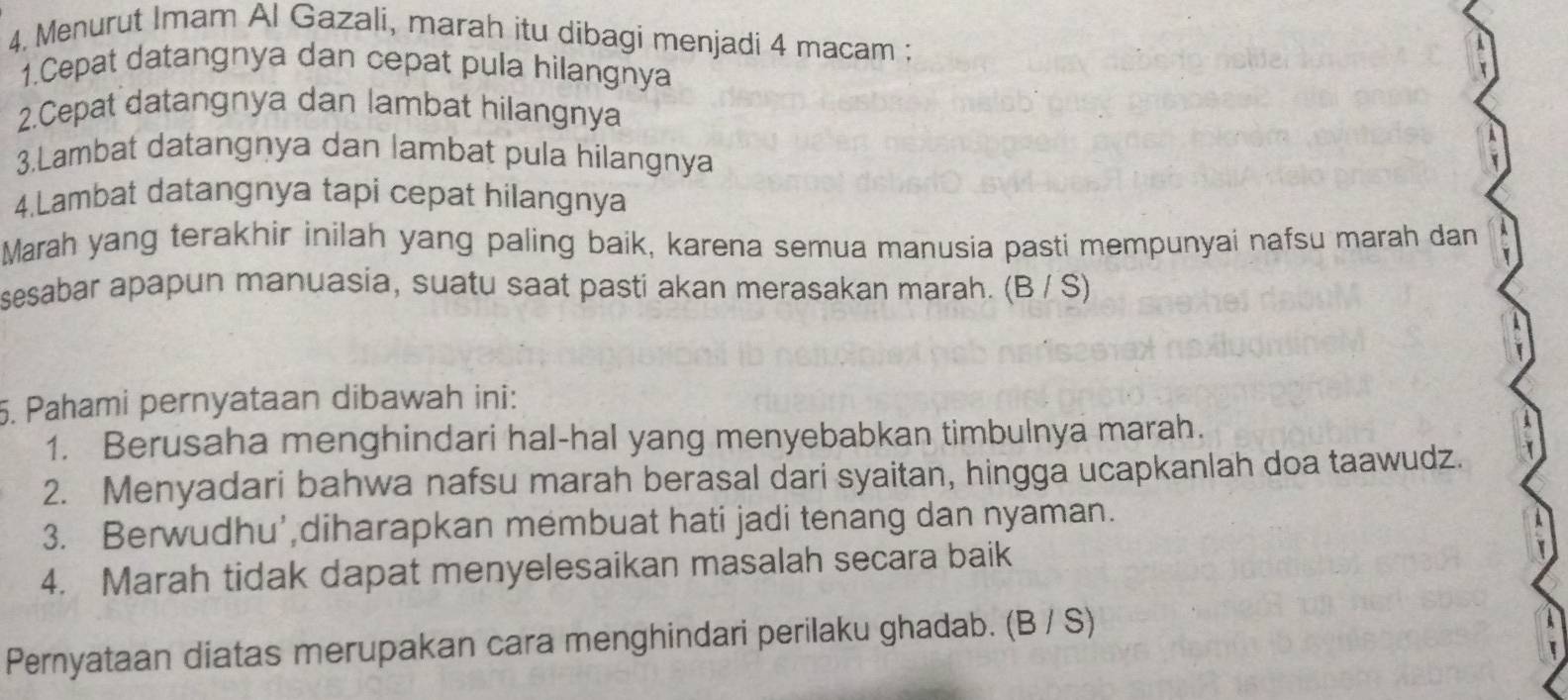 Menurut Imam Al Gazali, marah itu dibagi menjadi 4 macam ;
1.Cepat datangnya dan cepat pula hilangnya
2.Cepat datangnya dan lambat hilangnya
3.Lambat datangnya dan lambat pula hilangnya
4.Lambat datangnya tapi cepat hilangnya
Marah yang terakhir inilah yang paling baik, karena semua manusia pasti mempunyai nafsu marah dan
sesabar apapun manuasia, suatu saat pasti akan merasakan marah. (B / S)
5. Pahami pernyataan dibawah ini:
1. Berusaha menghindari hal-hal yang menyebabkan timbulnya marah.
2. Menyadari bahwa nafsu marah berasal dari syaitan, hingga ucapkanlah doa taawudz.
3. Berwudhu',diharapkan membuat hati jadi tenang dan nyaman.
4. Marah tidak dapat menyelesaikan masalah secara baik
Pernyataan diatas merupakan cara menghindari perilaku ghadab. (B / S)