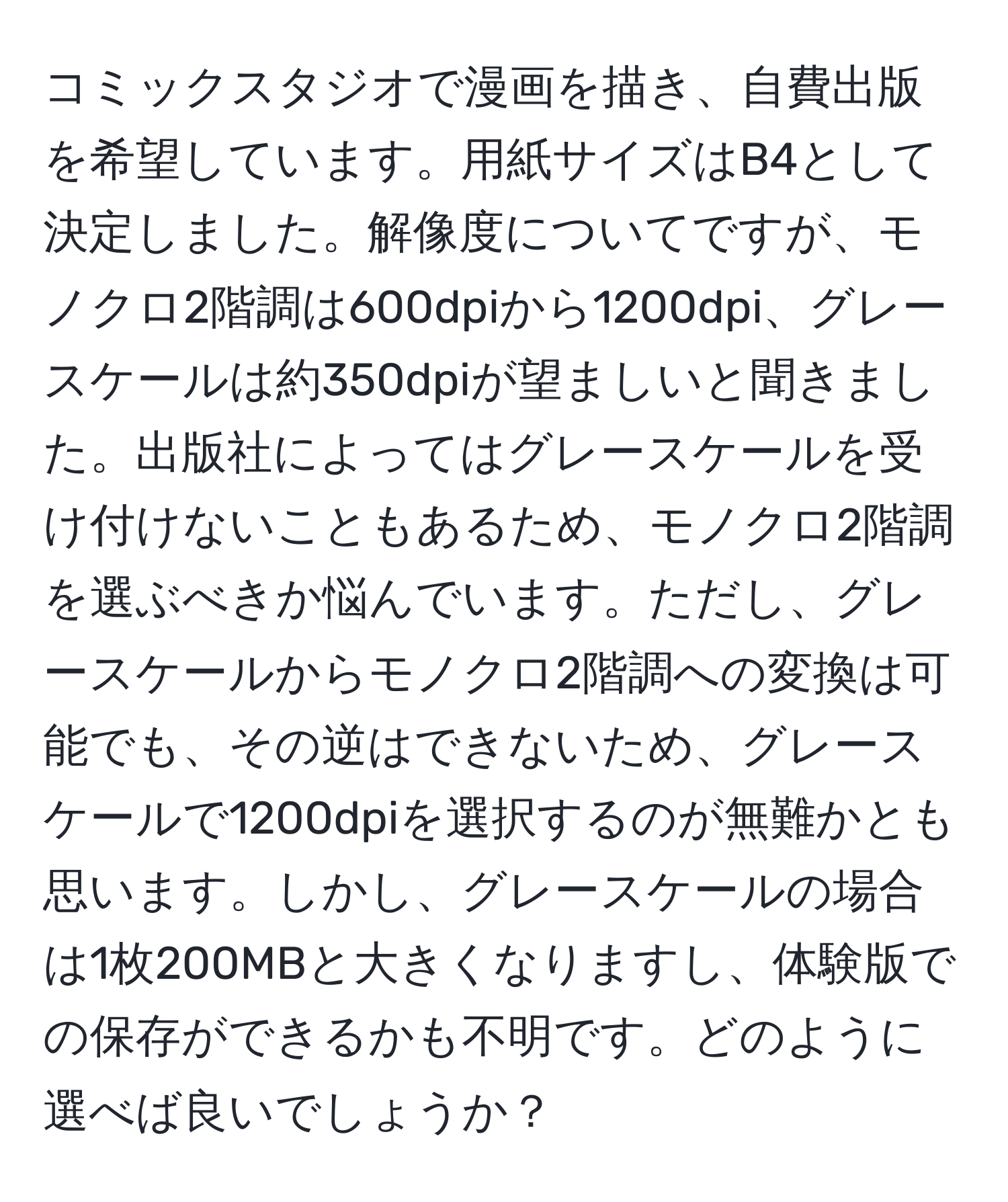 コミックスタジオで漫画を描き、自費出版を希望しています。用紙サイズはB4として決定しました。解像度についてですが、モノクロ2階調は600dpiから1200dpi、グレースケールは約350dpiが望ましいと聞きました。出版社によってはグレースケールを受け付けないこともあるため、モノクロ2階調を選ぶべきか悩んでいます。ただし、グレースケールからモノクロ2階調への変換は可能でも、その逆はできないため、グレースケールで1200dpiを選択するのが無難かとも思います。しかし、グレースケールの場合は1枚200MBと大きくなりますし、体験版での保存ができるかも不明です。どのように選べば良いでしょうか？