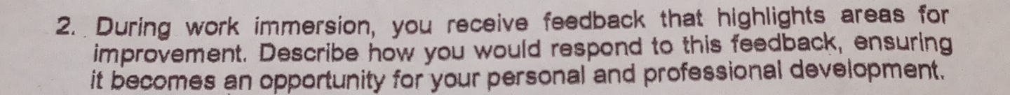 During work immersion, you receive feedback that highlights areas for 
improvement. Describe how you would respond to this feedback, ensuring 
it becomes an opportunity for your personal and professional development.