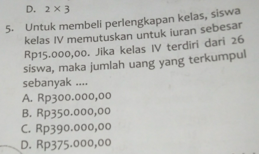 D. 2* 3
5. Untuk membeli perlengkapan kelas, siswa
kelas IV memutuskan untuk iuran sebesar
Rp15.000,00. Jika kelas IV terdiri dari 26
siswa, maka jumlah uang yang terkumpul
sebanyak ....
A. Rp300.000,00
B. Rp350.000,00
C. Rp390.000,00
D. Rp375.000,00