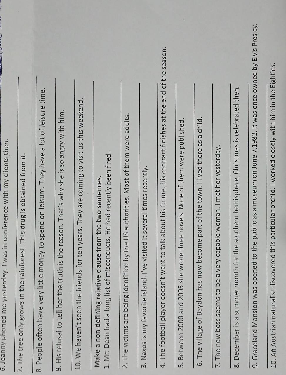 Jeanny phoned me yesterday. I was in conference with my clients then. 
_ 
7. The tree only grows in the rainforest. This drug is obtained from it. 
_ 
8. People often have very little money to spend on leisure. They have a lot of leisure time. 
_ 
9. His refusal to tell her the truth is the reason. That’s why she is so angry with him. 
_ 
10. We haven’t seen the friends for ten years. They are coming to visit us this weekend. 
_ 
Make a non-defining relative clause from the two sentences. 
1. Mr: Dean had a long list of misconducts. He had recently been fired. 
_ 
2. The victims are being identified by the US authorities. Most of them were adults. 
_ 
3. Naxos is my favorite island. I’ve visited it several times recently. 
_ 
4. The football player doesn’t want to talk about his future. His contract finishes at the end of the season. 
_ 
5. Between 2000 and 2005 she wrote three novels. None of them were published. 
_ 
6. The village of Baydon has now become part of the town. I lived there as a child. 
_ 
7. The new boss seems to be a very capable woman. I met her yesterday. 
_ 
8. December is a summer month for the southern hemisphere. Christmas is celebrated then. 
_ 
9. Graceland Mansion was opened to the public as a museum on June 7,1982. It was once owned by Elvis Presley. 
_ 
10. An Austrian naturalist discovered this particular orchid. I worked closely with him in the Eighties.