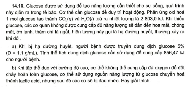 Glucose được sử dụng để tạo năng lượng cần thiết cho sự sống, quá trình 
này diễn ra trong tế bào. Cơ thể cần glucose để duy trì hoạt động. Phản ứng oxi hoá 
1 mol glucose tạo thành CO_2(g) và H_2O(l) toả ra nhiệt lượng là 2 803,0 kJ. Khi thiếu 
glucose, các cơ quan không được cung cấp đủ năng lượng sẽ dẫn đến hoa mắt, chóng 
mặt, ớn lạnh, thậm chí là ngắt, hiện tượng này gọi là hạ đường huyết, thường xảy ra 
khi đói. 
a) Khi bị hạ đường huyết, người bệnh được truyền dung dịch glucose 5%
(D=1,1g/mL) D. Tính thể tích dung dịch glucose cần sử dụng để cung cấp 856, 47 kJ
cho người bệnh. 
b) Khi tập thể dục với cường độ cao, cơ thể không thể cung cấp đủ oxygen để đốt 
cháy hoàn toàn glucose, cơ thể sử dụng nguồn năng lượng từ glucose chuyển hoá 
thành lactic acid, nhưng sau đó các cơ sẽ bị đau nhức. Hãy giải thích.