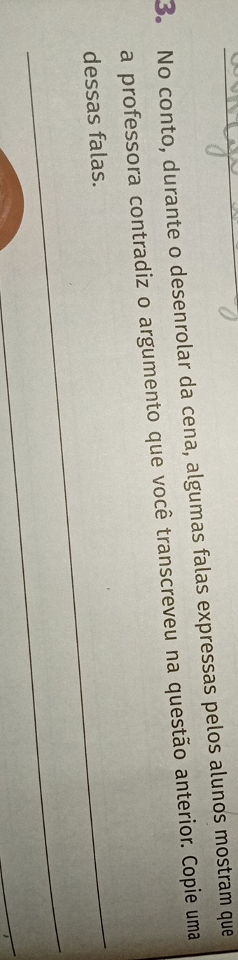 No conto, durante o desenrolar da cena, algumas falas expressas pelos alunos mostram que 
a professora contradiz o argumento que você transcreveu na questão anterior. Copie uma 
_ 
dessas falas. 
_ 
_