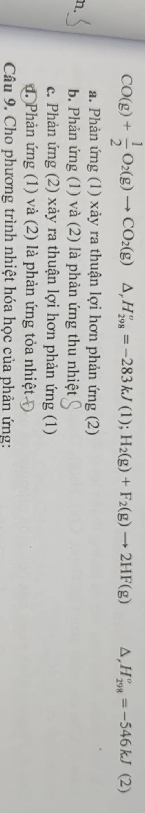 CO(g)+ 1/2 O_2(g)to CO_2(g)△ _rH_(298)^o=-283kJ(1);H_2(g)+F_2(g)to 2HF(g) △ _rH_(298)^o=-546kJ(2)
a. Phản ứng (1) xảy ra thuận lợi hơn phản ứng (2)
n.
b. Phản ứng (1) và (2) là phản ứng thu nhiệt
c. Phản ứng (2) xảy ra thuận lợi hơn phản ứng (1)
d. Phản ứng (1) và (2) là phản ứng tỏa nhiệt.
Câu 9. Cho phương trình nhiệt hóa học của phản ứng: