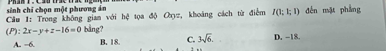 Phần T. Cầu thác tác nghệ
sinh chī chọn một phương án
Câu 1: Trong không gian với hệ tọa độ Oxyz, khoảng cách từ điểm I(1;1;1) đến mặt phẳng
(P): 2x-y+z-16=0 bằng?
A. −6. B. 18. C. 3sqrt(6). D. -18.