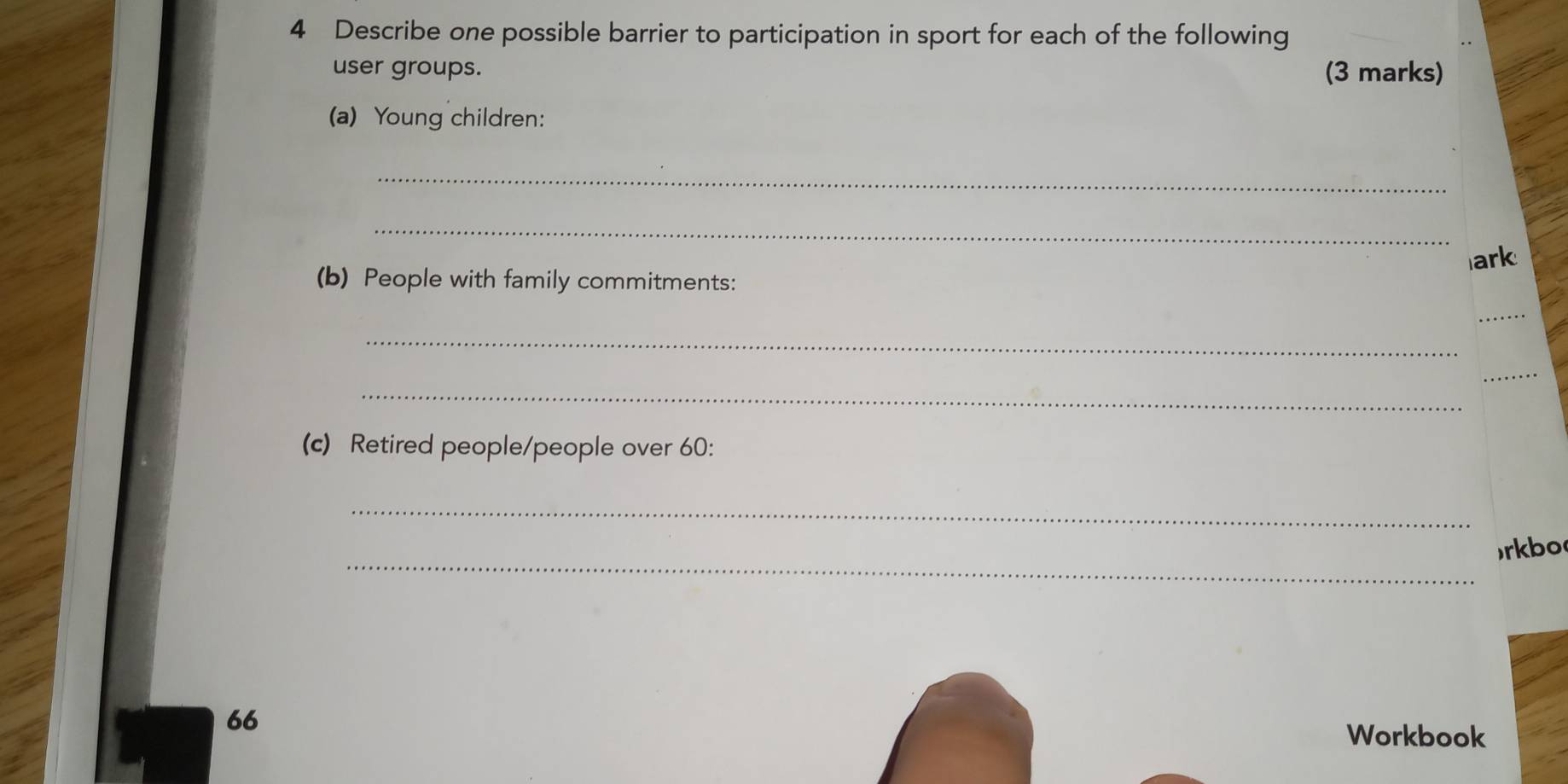 Describe one possible barrier to participation in sport for each of the following 
user groups. (3 marks) 
(a) Young children: 
_ 
_ 
ark 
(b) People with family commitments: 
_ 
_ 
_ 
_ 
(c) Retired people/people over 60 : 
_ 
_ 
rkbo 
66 Workbook