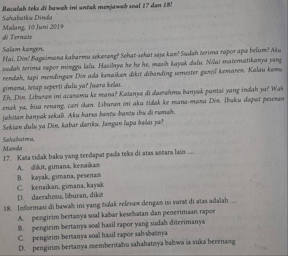 Bacalah teks di bawah ini untuk menjawab soal 17 dan 18!
Sahabatku Dinda
Malang, 10 Juni 2019
di Ternate
Salam kangen,
Hai, Din! Bagaimana kabarmu sekarang? Sehat-sehat saja kan? Sudah terima rapor apa belum? Aku
sudah terima rapor minggu lalu. Hasilnya he he he, masih kayak dulu. Nilai matematikanya yang
rendah, tapi mendingan Din ada kenaikan dikit dibanding semester ganjil kemaren. Kalau kamu
gimana, tetap seperti dulu ya? Juara kelas.
Eh, Din. Liburan ini acaramu ke mana? Katanya di daerahmu banyak pantai yang indah ya? Wah
enak ya, bisa renang, cari ikan. Liburan ini aku tidak ke mana-mana Din. Ibuku dapat pesenan
jahitan banyak sekali. Aku harus bantu-bantu ibu di rumah.
Sekian dulu ya Din, kabar dariku. Jangan lupa balas ya?
Sahabatmu,
Manda
17. Kata tidak baku yang terdapat pada teks di atas antara lain ....
A. dikit, gimana, kenaikan
B. kayak, gimana, pesenan
C. kenaikan, gimana, kayak
D. daerahmu, liburan, dikit
18. Informasi di bawah ini yang tidak relevan dengan isi surat di atas adalah ....
A. pengirim bertanya soal kabar kesehatan dan penerimaan rapor
B. pengirim bertanya soal hasil rapor yang sudah diterimanya
C. pengirim bertanya soal hasil rapor sababatnya
D. pengirim bertanya memberitahu sahabatnya bahwa ia suka berenang