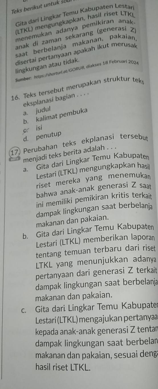 Teks berikut untuk sou
Gita dari Lingkar Temu Kabupaten Lestari
(LTKL) mengungkapkan, hasil riset LTKL
menemukan adanya pemikiran anak 
anak di zaman sekarang (generasi Z)
saat berbelanja makanan, pakaian,
disertai pertanyaan apakah ikut merusak
lingkungan atau tidak.
Sumber: https:/shorturi.at/GORU8, diakses 18 Februari 2024
16. Teks tersebut merupakan struktur tek
eksplanasi bagian . . . .
a. judul
b. kalimat pembuka
c isi
d. penutup
17 Perubahan teks ekplanasi tersebut
menjadi teks berita adalah . . .
a. Gita dari Lingkar Temu Kabupaten
Lestari (LTKL) mengungkapkan hasil
riset mereka yang menemukan
bahwa anak-anak generasi Z saat
ini memiliki pemikiran kritis terkait
dampak lingkungan saat berbelanja
makanan dan pakaian.
b. Gita dari Lingkar Temu Kabupaten
Lestari (LTKL) memberikan laporan
tentang temuan terbaru dari riset
LTKL yang menunjukkan adanya
pertanyaan dari generasi Z terkait
dampak lingkungan saat berbelanja
makanan dan pakaian.
c. Gita dari Lingkar Temu Kabupater
Lestari (LTKL) mengajukan pertanyaa
kepada anak-anak generasi Z tentar
dampak lingkungan saat berbelan
makanan dan pakaian, sesuai denga
hasil riset LTKL.