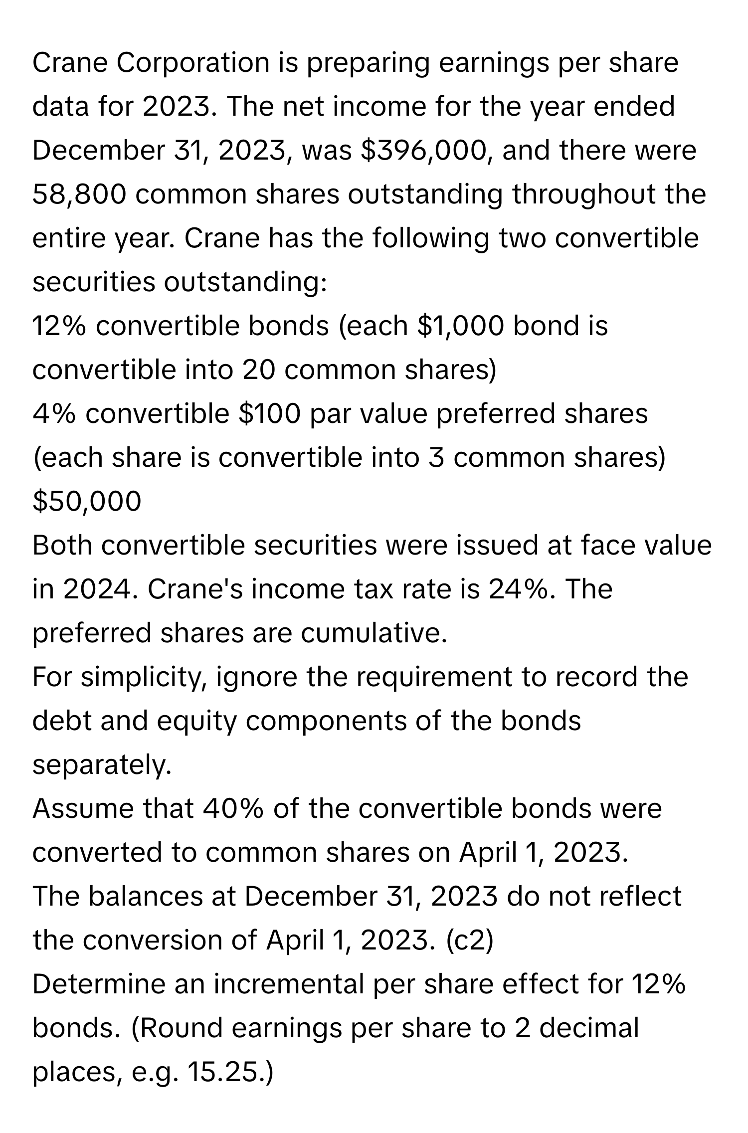 Crane Corporation is preparing earnings per share data for 2023. The net income for the year ended December 31, 2023, was $396,000, and there were 58,800 common shares outstanding throughout the entire year. Crane has the following two convertible securities outstanding:

12% convertible bonds (each $1,000 bond is convertible into 20 common shares)
4% convertible $100 par value preferred shares (each share is convertible into 3 common shares)
$50,000

Both convertible securities were issued at face value in 2024. Crane's income tax rate is 24%. The preferred shares are cumulative.
For simplicity, ignore the requirement to record the debt and equity components of the bonds separately.
Assume that 40% of the convertible bonds were converted to common shares on April 1, 2023.
The balances at December 31, 2023 do not reflect the conversion of April 1, 2023. (c2)
Determine an incremental per share effect for 12% bonds. (Round earnings per share to 2 decimal places, e.g. 15.25.)