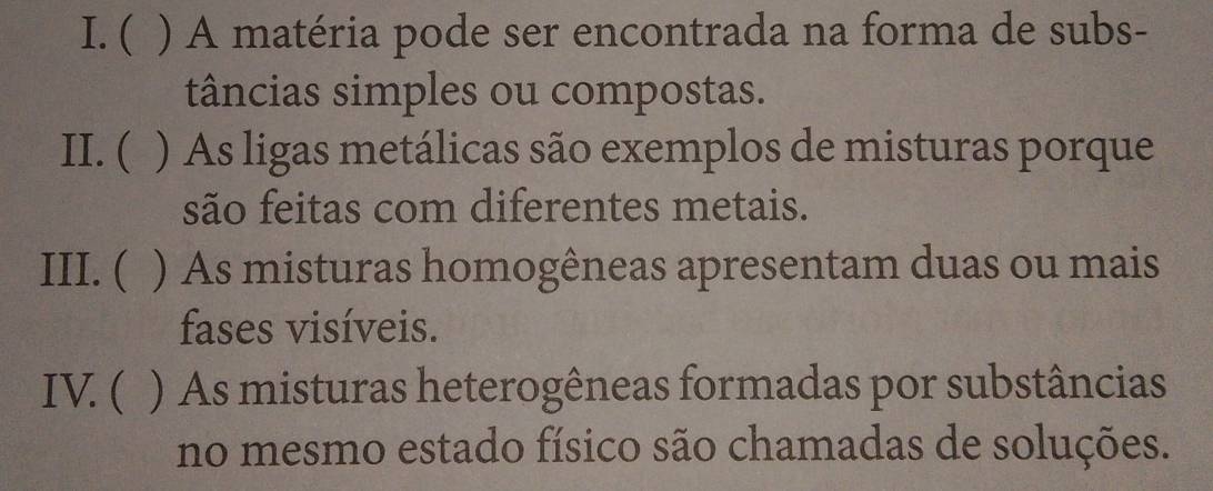 ( ) A matéria pode ser encontrada na forma de subs- 
tâncias simples ou compostas. 
II. ( ) As ligas metálicas são exemplos de misturas porque 
são feitas com diferentes metais. 
III. ( ) As misturas homogêneas apresentam duas ou mais 
fases visíveis. 
IV. ( ) As misturas heterogêneas formadas por substâncias 
no mesmo estado físico são chamadas de soluções.