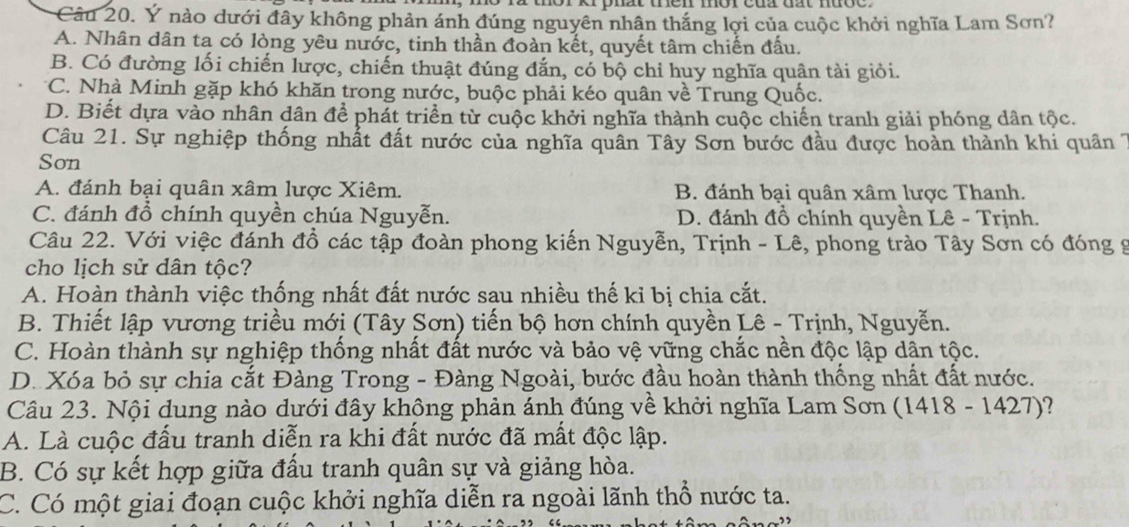 Ý nào dưới đây không phản ánh đúng nguyên nhân thắng lợi của cuộc khởi nghĩa Lam Sơn?
A. Nhân dân ta có lòng yêu nước, tinh thần đoàn kết, quyết tâm chiến đấu.
B. Có đường lối chiến lược, chiến thuật đúng đắn, có bộ chỉ huy nghĩa quân tài giỏi.
C. Nhà Minh gặp khó khăn trong nước, buộc phải kéo quân về Trung Quốc.
D. Biết dựa vào nhân dân để phát triển từ cuộc khởi nghĩa thành cuộc chiến tranh giải phóng dân tộc.
Câu 21. Sự nghiệp thống nhất đất nước của nghĩa quân Tây Sơn bước đầu được hoàn thành khi quân
Son
A. đánh bại quân xâm lược Xiêm. B. đánh bại quân xâm lược Thanh.
C. đánh đồ chính quyền chúa Nguyễn. D. đánh đồ chính quyền Lê - Trịnh.
Câu 22. Với việc đánh đồ các tập đoàn phong kiến Nguyễn, Trịnh - Lê, phong trào Tây Sơn có đóng 9
cho lịch sử dân tộc?
A. Hoàn thành việc thống nhất đất nước sau nhiều thế kỉ bị chia cắt.
B. Thiết lập vương triều mới (Tây Sơn) tiến bộ hơn chính quyền Lê - Trịnh, Nguyễn.
C. Hoàn thành sự nghiệp thống nhất đất nước và bảo vệ vững chắc nền độc lập dân tộc.
D. Xóa bỏ sự chia cắt Đàng Trong - Đàng Ngoài, bước đầu hoàn thành thống nhất đất nước.
Câu 23. Nội dung nào dưới đây không phản ánh đúng về khởi nghĩa Lam Sơn (1418 - 1427)?
A. Là cuộc đấu tranh diễn ra khi đất nước đã mất độc lập.
B. Có sự kết hợp giữa đấu tranh quân sự và giảng hòa.
C. Có một giai đoạn cuộc khởi nghĩa diễn ra ngoài lãnh thổ nước ta.