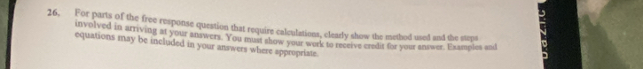 26, For parts of the free response question that require calculations, clearly show the method used and the steps 
involved in arriving at your answers. You must show your werk to receive credit for your answer. Examples and 
equations may be included in your answers where appropriate