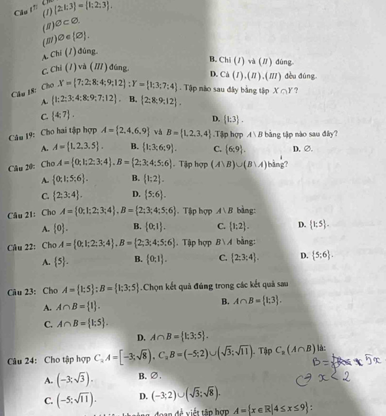 Câu t7:  Ch
(1)  2:1:3 = 1:2:3 .
(") varnothing ⊂ varnothing .
(m) varnothing ∈  varnothing  .
A. Chi (/) đúng.
B. Chi (1) và (/ ) đúng.
C. Chi (1) và (11 ) đúng. D. Cà (1) ,(π ) , (Ⅲ ) đều đúng.
Câu 18: Cho
X= 7;2;8;4;9;12 ;Y= 1;3;7;4. Tập nào sau đây bằng tập X∩ Y ?
A.  1:2;3:4:8;9;7;12 . B.  2:8:9:12 .
C.  4:7 .
D.  1:3 .
Câu 19: Cho hai tập hợp A= 2,4,6,9 và B= 1,2,3,4.Tập hợp Avee B bằng tập nào sau đây?
A. A= 1,2,3.5 . B.  1;3;6;9 . C.  6;9 . D. ∅.
Câu 20: Cho A= 0;1;2;3;4 ,B= 2;3;4;5;6. Tập hợp (Avee B)∪ (Bvee A) bǎng?
A.  0;1;5;6 . B.  1;2 .
C.  2;3;4 . D.  5:6 .
Câu 21: Cho A= 0;1;2;3;4 ,B= 2;3;4;5;6 Tập hợp A∪ B bằng:
B.
A.  0 .  0;1 . C.  1;2 . D.  1;5 .
Câu 22: Cho A= 0;1;2;3;4 ,B= 2;3;4;5;6 Tập hợp Bvee A bàng:
A.  5 .  0:1 . C.  2;3;4 . D.  5;6 .
B.
Câu 23: Cho A= 1;5 ;B= 1;3;5.Chọn kết quả đúng trong các kết quả sau
A. A∩ B= 1 .
B. A∩ B= 1;3 .
C. A∩ B= 1;5 .
D. A∩ B= 1;3;5 .
Câu 24: Cho tập hợp C_2A=[-3;sqrt(8)),C_2B=(-5;2)∪ (sqrt(3);sqrt(11)). Tập C_2(A∩ B) là:
A. (-3;sqrt(3)). B.∅.
C. (-5;sqrt(11)). D. (-3;2)∪ (sqrt(3);sqrt(8)).
doan  đề viết tập hợp A= x∈ R|4≤ x≤ 9
