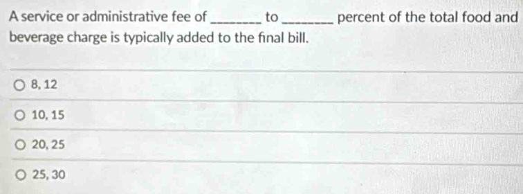 A service or administrative fee of _to _percent of the total food and
beverage charge is typically added to the final bill.
8, 12
10, 15
20, 25
25, 30