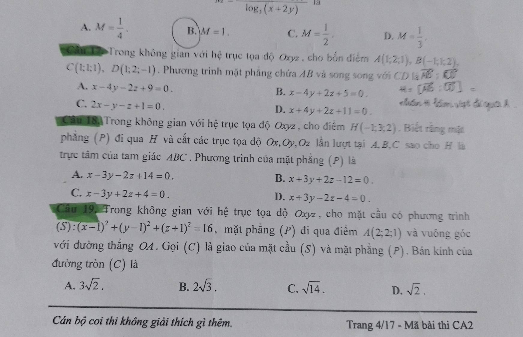 m=frac log _3(x+2y)12
A. M= 1/4 .
B. M=1. C. M= 1/2 . D. M= 1/3 .
Cầu 12. Trong không gian với hệ trục tọa độ Oxyz , cho bốn điểm A(1;2;1),B(-1;1;2),
C(1;1;1),D(1;2;-1). Phương trình mặt phẳng chứa AB và song song
A. x-4y-2z+9=0.
B. x-4y+2z+5=0.
C. 2x-y-z+1=0.
D. x+4y+2z+11=0.
Câu 18, Trong không gian với hệ trục tọa độ Oxyz , cho điểm H(-1;3;2). Biết rằng mặt
phăng (P) đi qua H và cắt các trục tọa độ Ox,Oy,Oz lần lượt tại A,B,C sao cho H là
trực tâm của tam giác ABC . Phương trình của mặt phăng (P) là
A. x-3y-2z+14=0.
B. x+3y+2z-12=0.
C. x-3y+2z+4=0.
D. x+3y-2z-4=0.
Câu 19: Trong không gian với hệ trục tọa độ Oxyz, cho mặt cầu có phương trình
(S):(x-1)^2+(y-1)^2+(z+1)^2=16 , mặt phẳng (P) đi qua điểm A(2;2;1) và vuông góc
với đường thẳng OA. Gọi (C) là giao của mặt cầu (S) và mặt phẳng (P). Bán kính của
đường tròn (C) là
A. 3sqrt(2). B. 2sqrt(3). sqrt(14).
C.
D. sqrt(2).
Cán bộ coi thi không giải thích gì thêm.
Trang 4/17 - Mã bài thi CA2