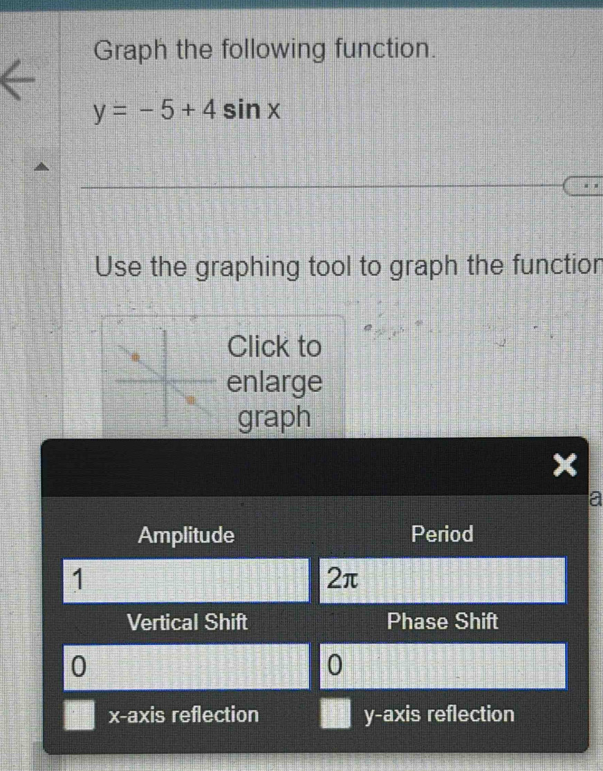 Graph the following function.
y=-5+4sin x
Use the graphing tool to graph the function 
Click to 
enlarge 
graph 
Amplitude Period
1
2π
Vertical Shift Phase Shift 
]
0
x-a) xis reflection y-axis reflection