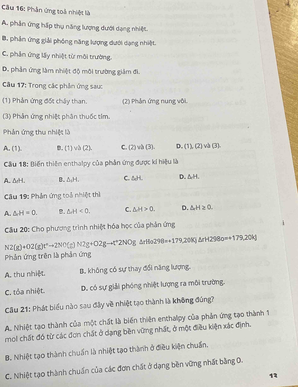 Phản ứng toả nhiệt là
A. phản ứng hấp thụ năng lượng dưới dạng nhiệt.
B. phản ứng giải phóng năng lượng dưới dạng nhiệt.
C. phản ứng lấy nhiệt từ môi trường.
D. phản ứng làm nhiệt độ môi trường giảm đi.
Câu 17: Trong các phản ứng sau:
(1) Phản ứng đốt cháy than. (2) Phản ứng nung vôi.
(3) Phản ứng nhiệt phân thuốc tím.
Phản ứng thu nhiệt là
A. (1). B. (1) và (2). C. (2) và (3). D. (1), (2) và (3).
Câu 18: Biến thiên enthalpy của phản ứng được kí hiệu là
D.
A. △ _fH. B. △ _sH. C. △ _tH. △ _rH.
Câu 19: Phản ứng toả nhiệt thì
A. △ _rH=0. B. △ _rH<0. C. △ _rH>0. D. △ _rH≥ 0.
Câu 20: Cho phương trình nhiệt hóa học của phản ứng
N2(g)+O2(g)t°to 2NO (g) N2g+O2gto t°2NOg △ rHo298=+179,20Kj△ rH298o=+179,20kJ
Phản ứng trên là phản ứng
A. thu nhiệt. B. không có sự thay đổi năng lượng.
C. tỏa nhiệt. D. có sự giải phóng nhiệt lượng ra môi trường.
Câu 21: Phát biểu nào sau đây về nhiệt tạo thành là không đúng?
A. Nhiệt tạo thành của một chất là biến thiên enthalpy của phản ứng tạo thành 1
mol chất đó từ các đơn chất ở dạng bền vững nhất, ở một điều kiện xác định.
B. Nhiệt tạo thành chuẩn là nhiệt tạo thành ở điều kiện chuẩn.
C. Nhiệt tạo thành chuẩn của các đơn chất ở dạng bền vững nhất bằng O.
12