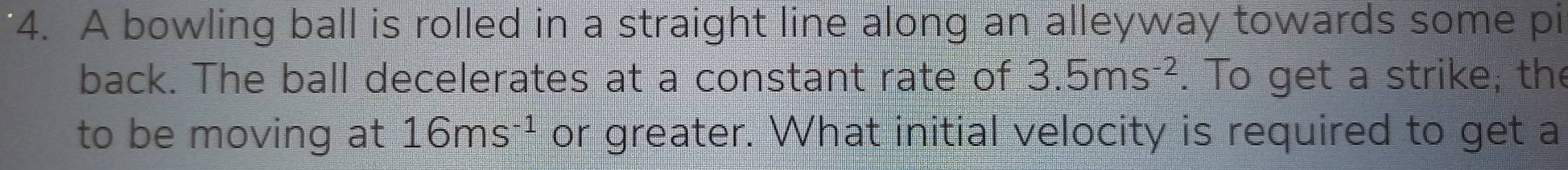 A bowling ball is rolled in a straight line along an alleyway towards some pi 
back. The ball decelerates at a constant rate of 3.5ms^(-2). To get a strike, the 
to be moving at 16ms^(-1) or greater. What initial velocity is required to get a