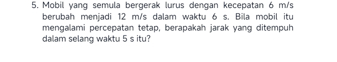 Mobil yang semula bergerak lurus dengan kecepatan 6 m/s
berubah menjadi 12 m/s dalam waktu 6 s. Bila mobil itu 
mengalami percepatan tetap, berapakah jarak yang ditempuh 
dalam selang waktu 5 s itu?