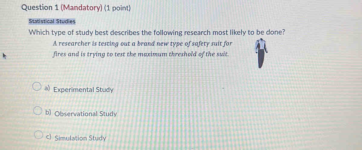 (Mandatory) (1 point)
Statistical Studies
Which type of study best describes the following research most likely to be done?
A researcher is testing out a brand new type of safety suit for
fires and is trying to test the maximum threshold of the suit.
a) Experimental Study
b) Observational Study
c) Simulation Study