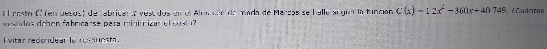 El costo C (en pesos) de fabricar x vestidos en el Almacén de moda de Marcos se halla según la función C(x)=1.2x^2-360x+40749 ¿Cuántos 
vestidos deben fabricarse para minimizar el costo? 
Evitar redondear la respuesta.