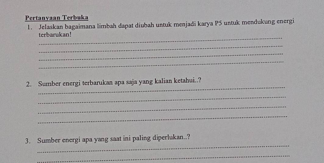 Pertanyaan Terbuka 
1. Jelaskan bagaimana limbah dapat diubah untuk menjadi karya P5 untuk mendukung energi 
_ 
terbarukan! 
_ 
_ 
_ 
_ 
2. Sumber energi terbarukan apa saja yang kalian ketahui..? 
_ 
_ 
_ 
_ 
3. Sumber energi apa yang saat ini paling diperlukan..? 
_