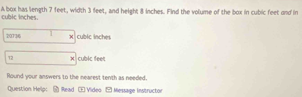 A box has length 7 feet, width 3 feet, and height 8 inches. Find the volume of the box in cubic feet and in
cubic inches.
20736 1 × cubic inches
12 × cubic feet
Round your answers to the nearest tenth as needed. 
Question Help: Read p Video Message instructor