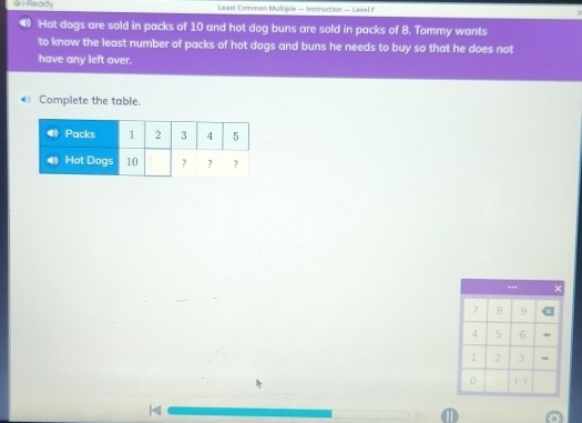 ==Ready Least Common Mulciple — Instruction — Level F 
Hot dogs are sold in packs of 10 and hot dog buns are sold in packs of 8. Tommy wants 
to know the least number of packs of hot dogs and buns he needs to buy so that he does not 
have any left over. 
0 Complete the table. 
..,
7 8 9
4 5 6
1 2 3
0 (-) 
D