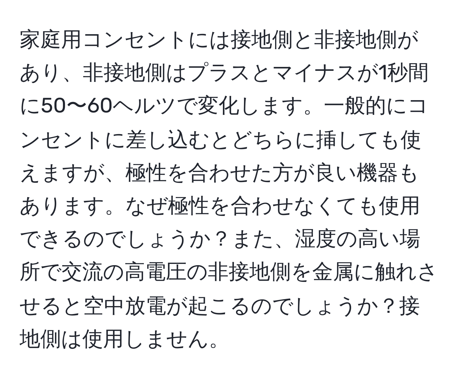 家庭用コンセントには接地側と非接地側があり、非接地側はプラスとマイナスが1秒間に50〜60ヘルツで変化します。一般的にコンセントに差し込むとどちらに挿しても使えますが、極性を合わせた方が良い機器もあります。なぜ極性を合わせなくても使用できるのでしょうか？また、湿度の高い場所で交流の高電圧の非接地側を金属に触れさせると空中放電が起こるのでしょうか？接地側は使用しません。
