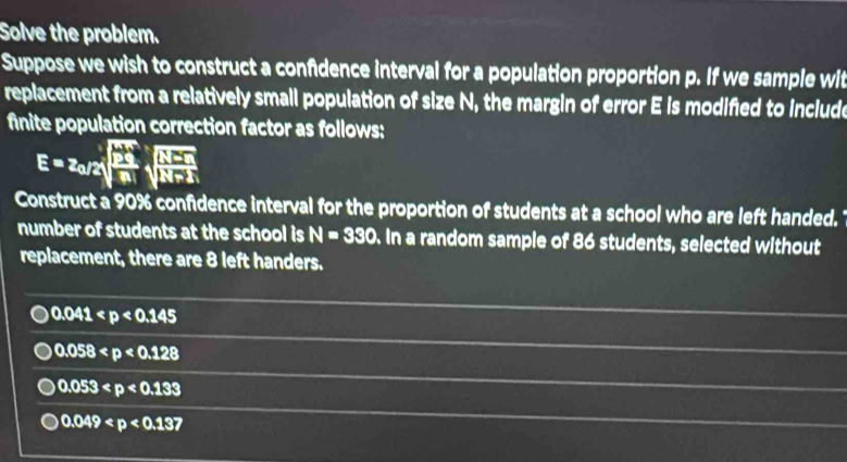 Solve the problem.
Suppose we wish to construct a confidence interval for a population proportion p. If we sample wit
replacement from a relatively small population of size N, the margin of error E is modified to include
finite population correction factor as follows:
E=z_0/2sqrt(frac 2i)nsqrt(frac N-n)N+N+1
Construct a 90% confidence interval for the proportion of students at a school who are left handed.
number of students at the school is N=330. In a random sample of 86 students, selected without
replacement, there are 8 left handers.
0.041
0.058
0.053
0.049