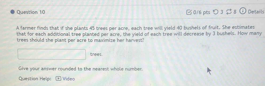 [ 0/6 pts つ 3 ? 8 ⓘ Details 
A farmer finds that if she plants 45 trees per acre, each tree will yield 40 bushels of fruit. She estimates 
that for each additional tree planted per acre, the yield of each tree will decrease by 3 bushels. How many 
trees should she plant per acre to maximize her harvest? 
□ trees, 
Give your answer rounded to the nearest whole number. 
Question Help: Video