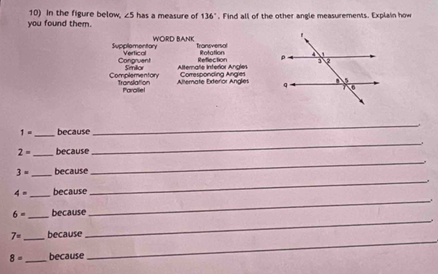 In the figure below, ∠ 5 has a measure of 136°. Find all of the other angle measurements. Explain how 
you found them. 
WORD BANK 
Supplementary Vertical Transversal Rotation 
Congruent Similar Alternate Interior Angles Reflection 
Complementary Corresponding Angles 
Translation Alternate Exterior Angles 
Parollel
1= _ because 
_ 
_.
2= _because
3= _because _.
4= _because _.
6= _ because 
_ 
_. 
_
7= _because
8= _because