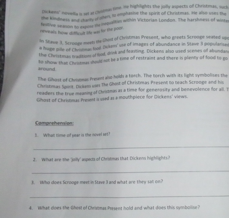 pickens’ novella is set at Christmas time. He highlights the jolly aspects of Christmas, such 
the kindness and charity of others, to emphasise the spirit of Christmas. He also uses the 
festive season to expose the inequalities within Victorian London. The harshness of winte 
reveals how difficult life was for the poor. 
In Stave 3, Scrooge meets the Ghost of Christmas Present, who greets Scrooge seated up 
a huge pile of Christmas food. Dickens' use of images of abundance in Stave 3 popularised 
the Christmas traditions of food, drink and feasting. Dickens also used scenes of abundan 
to show that Christmas should not be a time of restraint and there is plenty of food to go 
around. 
The Ghost of Christmas Present also holds a torch. The torch with its light symbolises the 
Christmas Spirit. Dickens uses The Ghost of Christmas Present to teach Scrooge and his 
readers the true meaning of Christmas as a time for generosity and benevolence for all. T 
Ghost of Christmas Present is used as a mouthpiece for Dickens’ views. 
Comprehension: 
1. What time of year is the novel set? 
_ 
2. What are the ‘jolly’ aspects of Christmas that Dickens highlights? 
_ 
3. Who does Scrooge meet in Stave 3 and what are they sat on? 
_ 
4. What does the Ghost of Christmas Present hold and what does this symbolise?