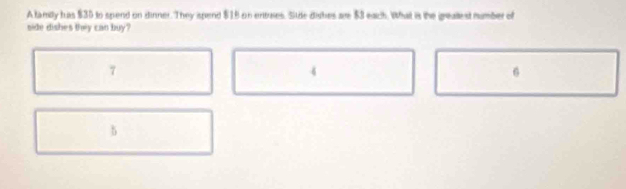 A family has $30 to spend on dinner. They ispend $18 on entries. Sitde dishes are $3 each. What is the greatlest number of
side dishes they can buy?
7
4
6
b